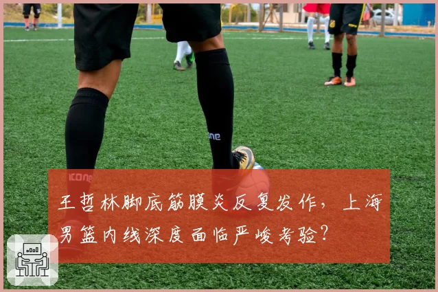 王哲林脚底筋膜炎反复发作,上海男篮内线深度面临严峻考验?