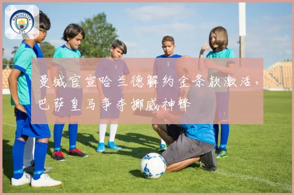 曼城官宣哈兰德解约金条款激活，巴萨皇马争夺挪威神锋