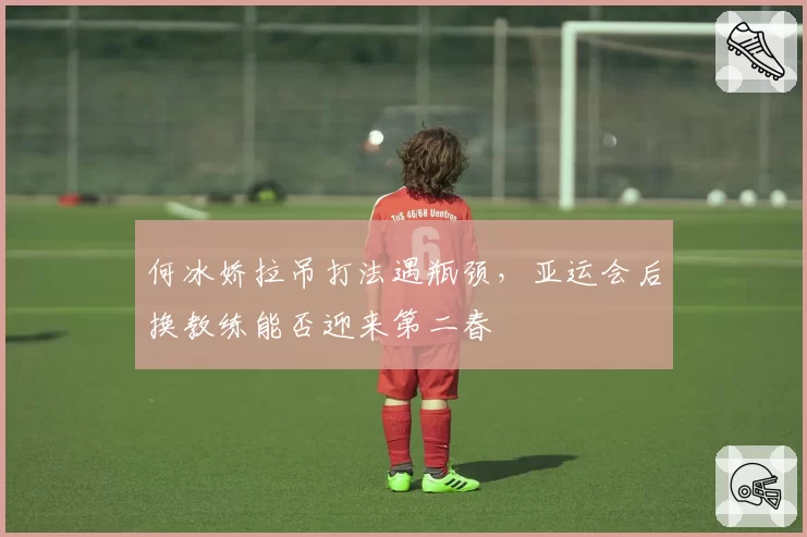 何冰娇拉吊打法遇瓶颈，亚运会后换教练能否迎来第二春