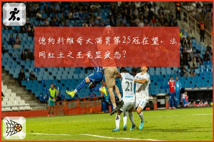 德约科维奇大满贯第25冠在望,法网红土之王竟显疲态?