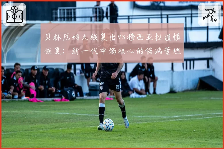 贝林厄姆火线复出vs穆西亚拉谨慎恢复：新一代中场核心的伤病管理哲学