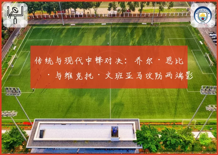 传统与现代中锋对决：乔尔·恩比德与维克托·文班亚马攻防两端影响力展望