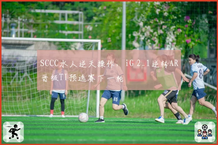 SCCC水人逆天操作，iG 2_1逆转AR晋级TI预选赛下一轮