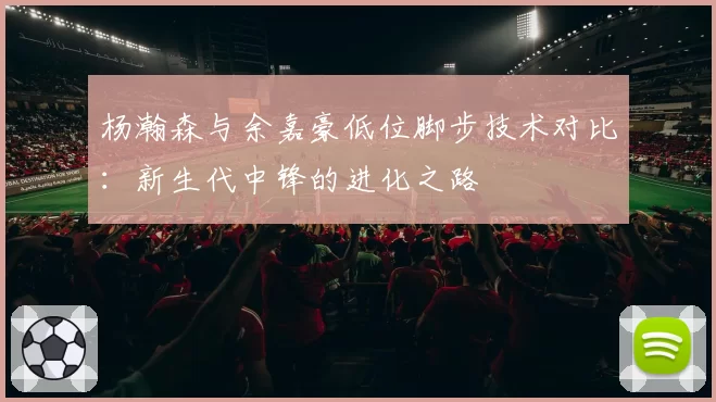 杨瀚森与余嘉豪低位脚步技术对比：新生代中锋的进化之路