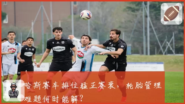 哈斯赛车排位猛正赛衰，轮胎管理难题何时能解？