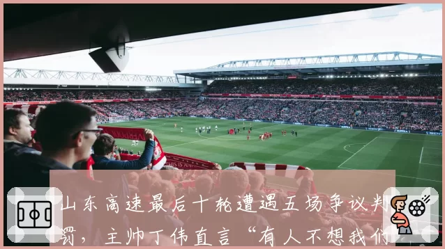 山东高速最后十轮遭遇五场争议判罚,主帅丁伟直言“有人不想我们进季后赛”