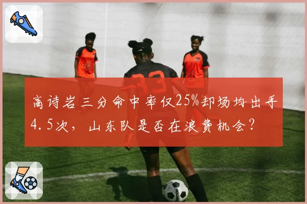 高诗岩三分命中率仅25%却场均出手4.5次，山东队是否在浪费机会？