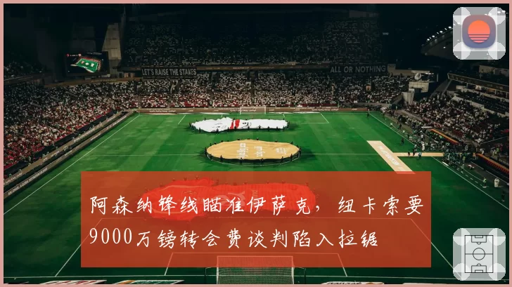 阿森纳锋线瞄准伊萨克，纽卡索要9000万镑转会费谈判陷入拉锯