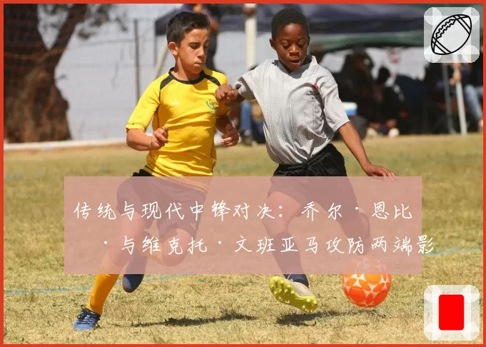 传统与现代中锋对决：乔尔·恩比德与维克托·文班亚马攻防两端影响力展望