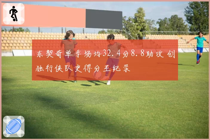 东契奇单季场均32.4分8.8助攻 创独行侠队史得分王纪录