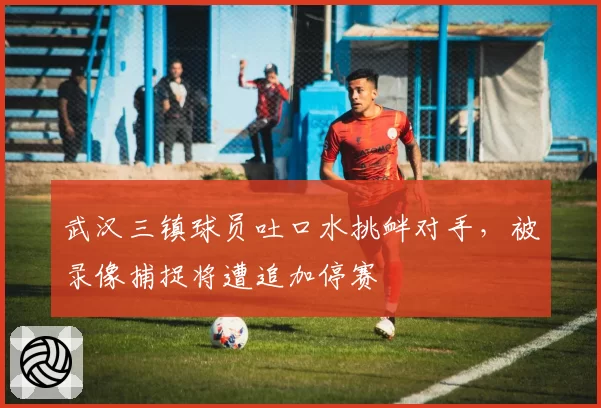 武汉三镇球员吐口水挑衅对手，被录像捕捉将遭追加停赛