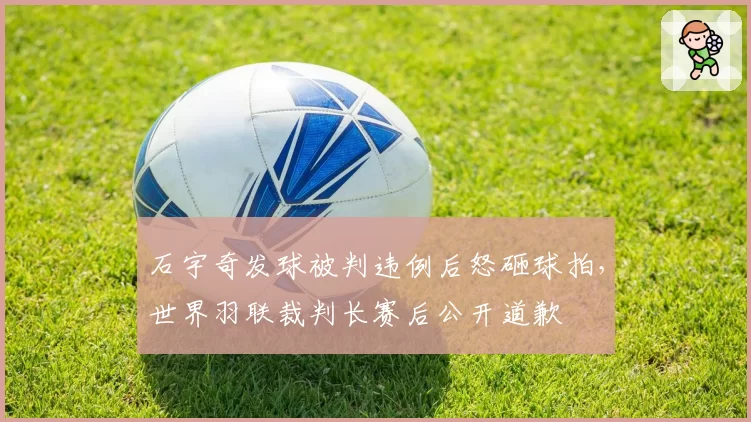 石宇奇发球被判违例后怒砸球拍,世界羽联裁判长赛后公开道歉