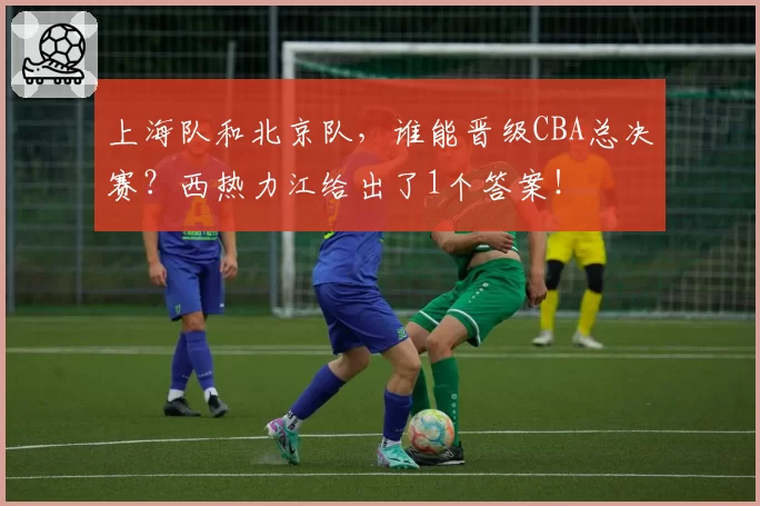 上海队和北京队，谁能晋级CBA总决赛？西热力江给出了1个答案！