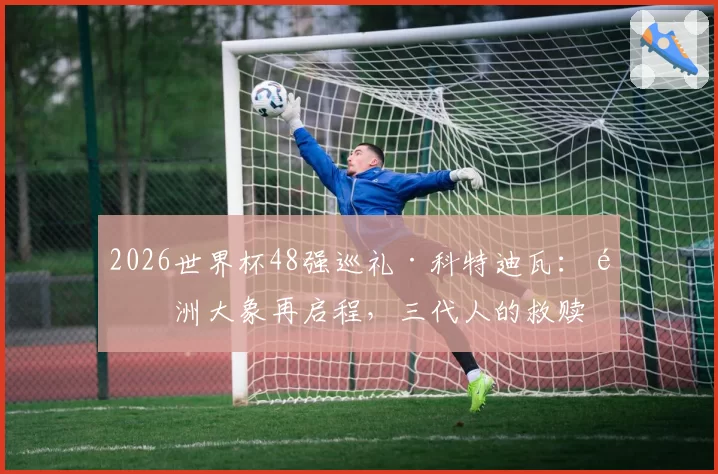 2026世界杯48强巡礼·科特迪瓦：非洲大象再启程，三代人的救赎