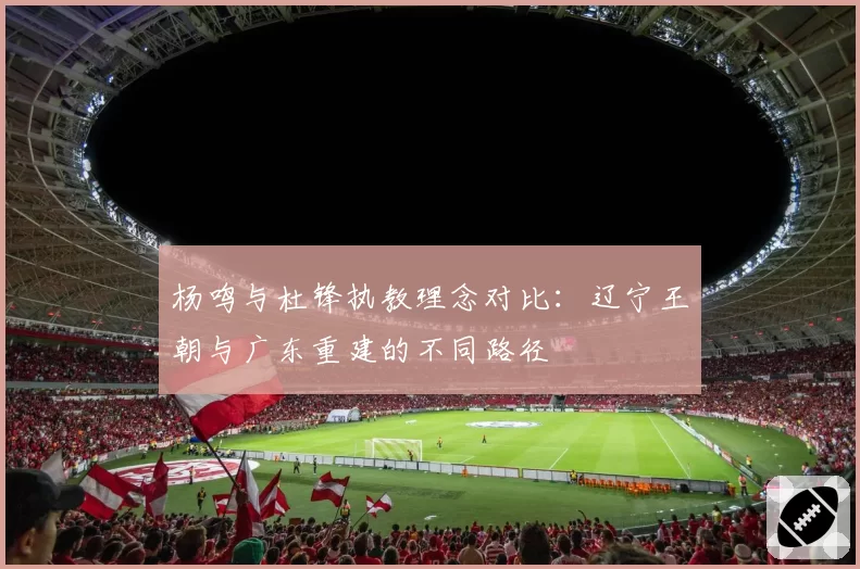 杨鸣与杜锋执教理念对比：辽宁王朝与广东重建的不同路径