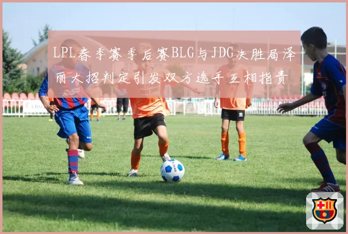 LPL春季赛季后赛BLG与JDG决胜局泽丽大招判定引发双方选手互相指责