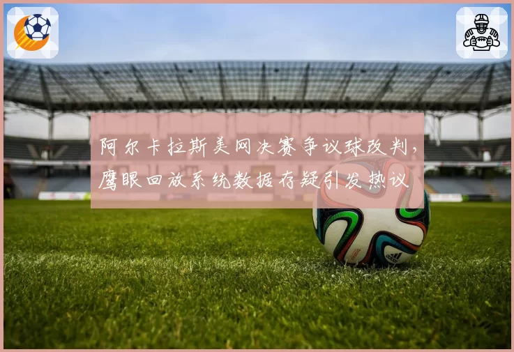 阿尔卡拉斯美网决赛争议球改判,鹰眼回放系统数据存疑引发热议