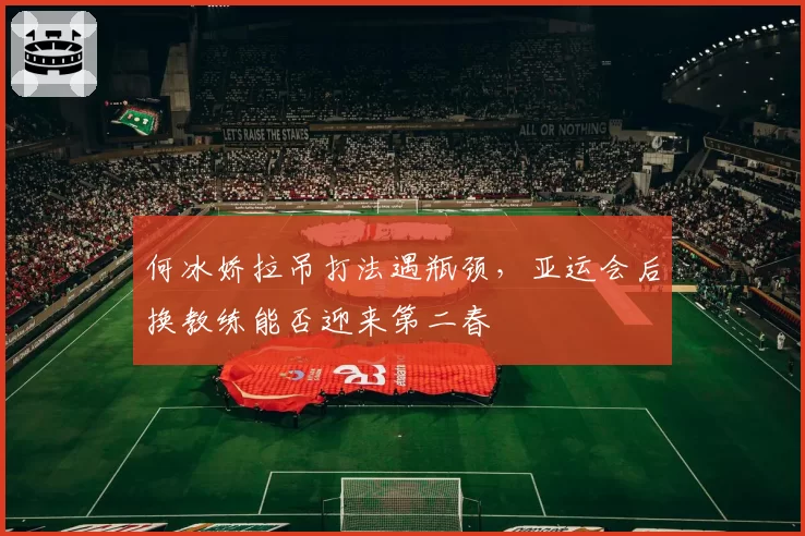 何冰娇拉吊打法遇瓶颈，亚运会后换教练能否迎来第二春