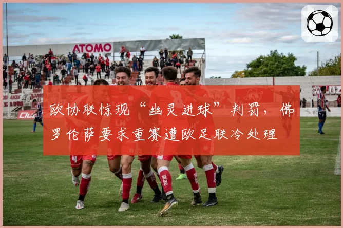 欧协联惊现“幽灵进球”判罚，佛罗伦萨要求重赛遭欧足联冷处理