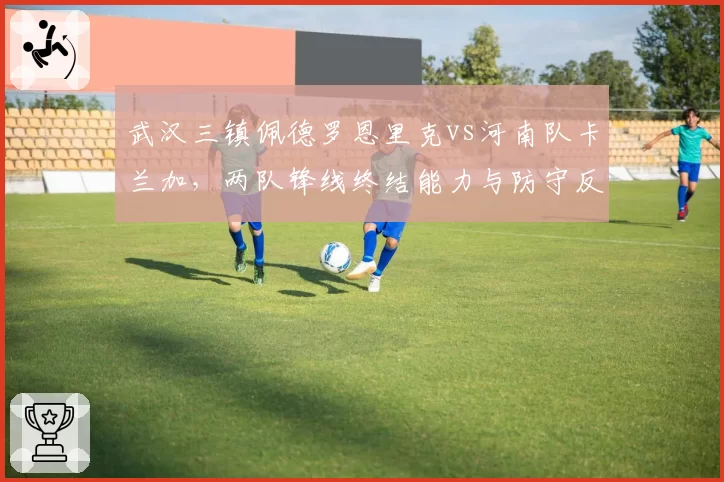 武汉三镇佩德罗恩里克vs河南队卡兰加,两队锋线终结能力与防守反击效率对比