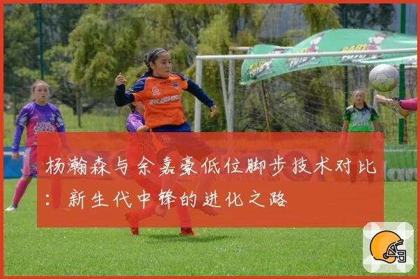 杨瀚森与余嘉豪低位脚步技术对比：新生代中锋的进化之路