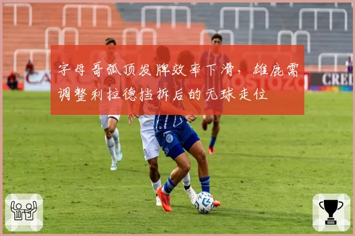 字母哥弧顶发牌效率下滑，雄鹿需调整利拉德挡拆后的无球走位