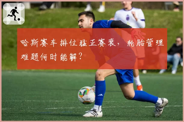 哈斯赛车排位猛正赛衰，轮胎管理难题何时能解？