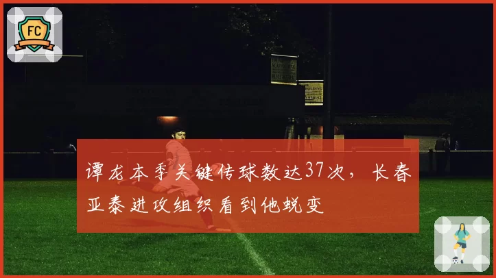 谭龙本季关键传球数达37次,长春亚泰进攻组织看到他蜕变