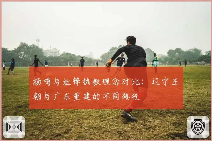 杨鸣与杜锋执教理念对比:辽宁王朝与广东重建的不同路径