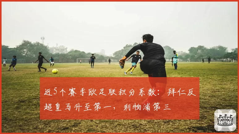 近5个赛季欧足联积分系数:拜仁反超皇马升至第一,利物浦第三