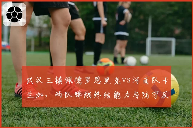 武汉三镇佩德罗恩里克vs河南队卡兰加,两队锋线终结能力与防守反击效率对比