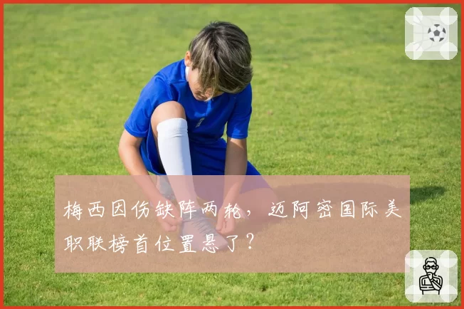 梅西因伤缺阵两轮，迈阿密国际美职联榜首位置悬了？