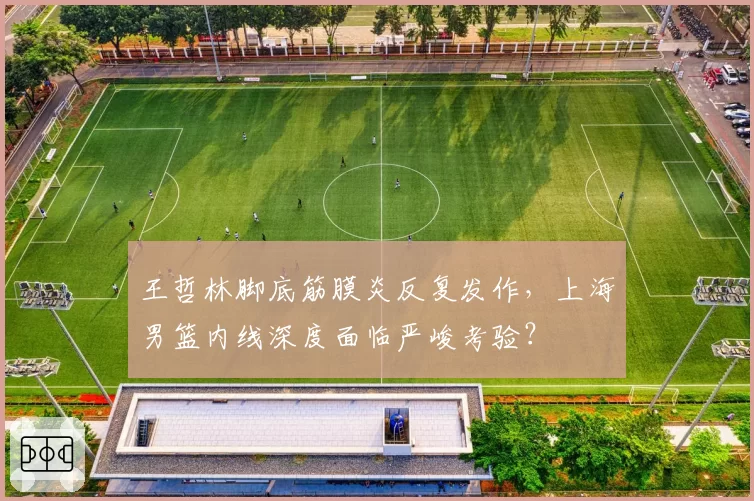 王哲林脚底筋膜炎反复发作,上海男篮内线深度面临严峻考验?
