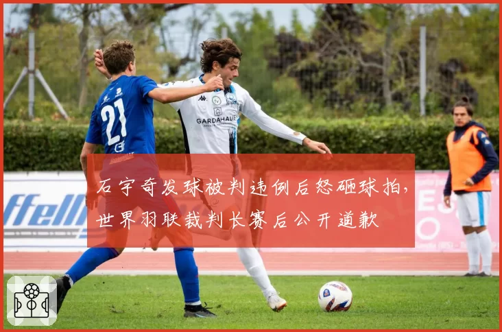 石宇奇发球被判违例后怒砸球拍,世界羽联裁判长赛后公开道歉