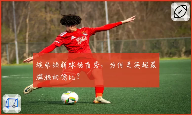 埃弗顿新球场首秀，为何是英超最尴尬的德比？