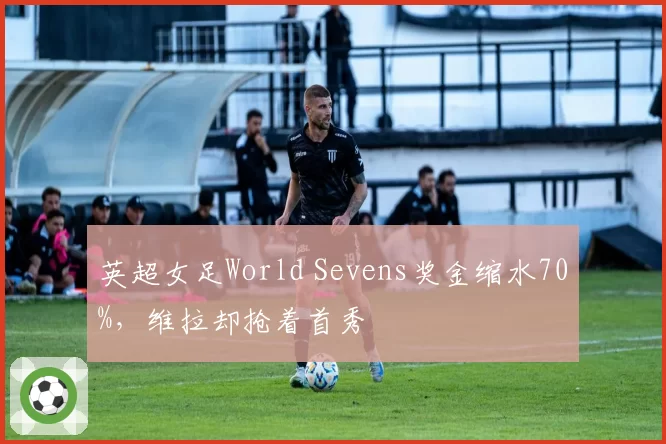 英超女足World Sevens奖金缩水70%,维拉却抢着首秀