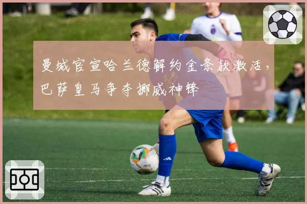 曼城官宣哈兰德解约金条款激活，巴萨皇马争夺挪威神锋