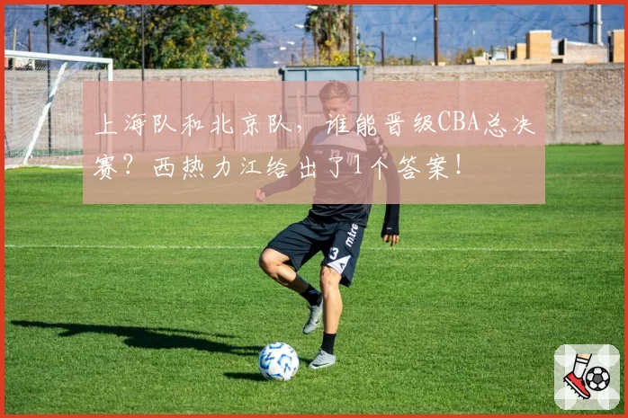 上海队和北京队，谁能晋级CBA总决赛？西热力江给出了1个答案！