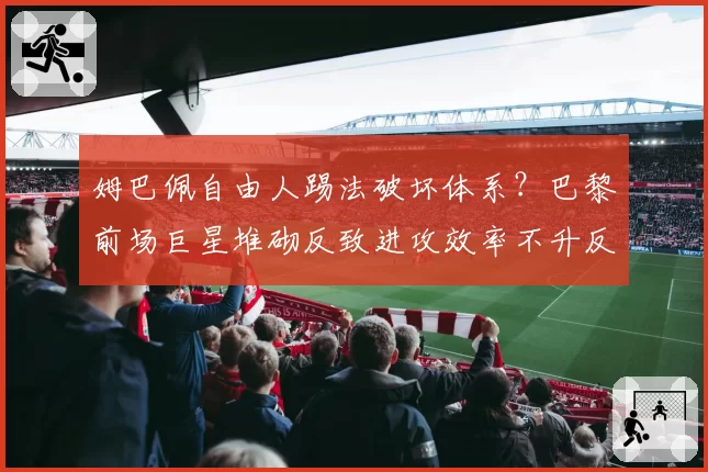 姆巴佩自由人踢法破坏体系?巴黎前场巨星堆砌反致进攻效率不升反降