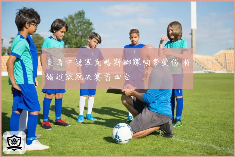 皇马中场塞瓦略斯脚踝韧带受伤 将错过欧冠决赛首回合