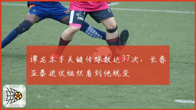 谭龙本季关键传球数达37次,长春亚泰进攻组织看到他蜕变