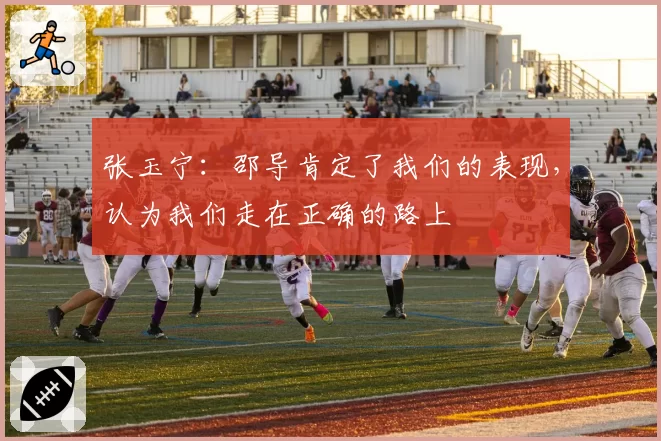 张玉宁：邵导肯定了我们的表现，认为我们走在正确的路上